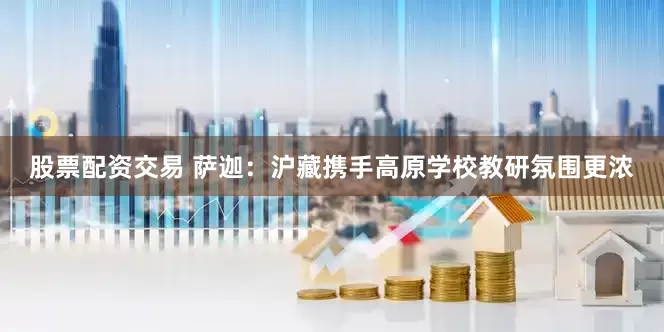 股票配資交易 薩迦：滬藏攜手高原學校教研氛圍更濃