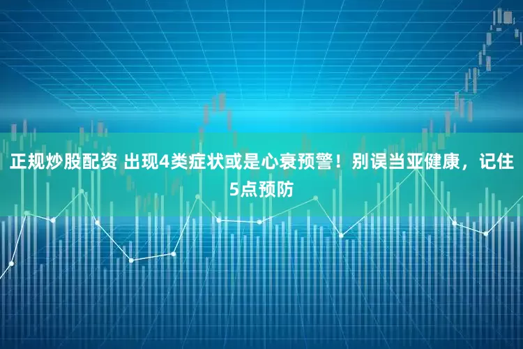 正規(guī)炒股配資 出現(xiàn)4類(lèi)癥狀或是心衰預(yù)警！別誤當(dāng)亞健康，記住5點(diǎn)預(yù)防