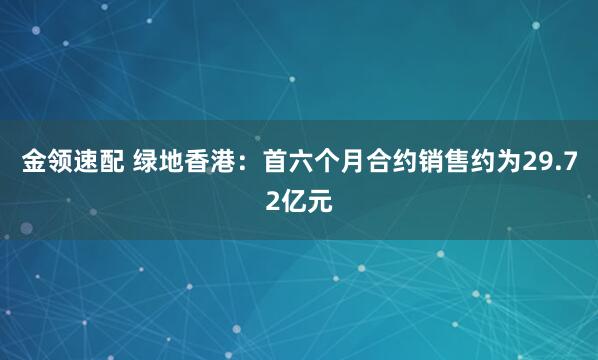 金領(lǐng)速配 綠地香港：首六個(gè)月合約銷(xiāo)售約為29.72億元