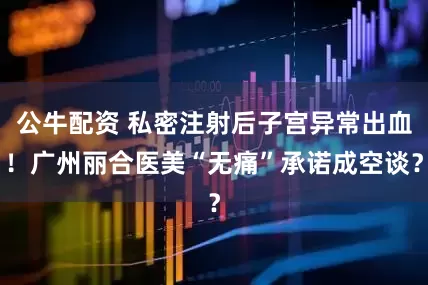 公牛配資 私密注射后子宮異常出血！廣州麗合醫(yī)美“無痛”承諾成空談？