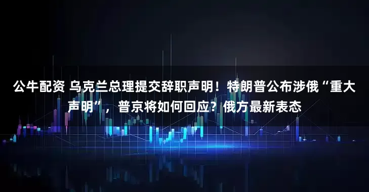 公牛配資 烏克蘭總理提交辭職聲明！特朗普公布涉俄“重大聲明”，普京將如何回應(yīng)？俄方最新表態(tài)