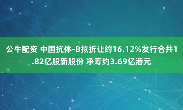 公牛配資 中國抗體-B擬折讓約16.12%發(fā)行合共1.82億股新股份 凈籌約3.69億港元