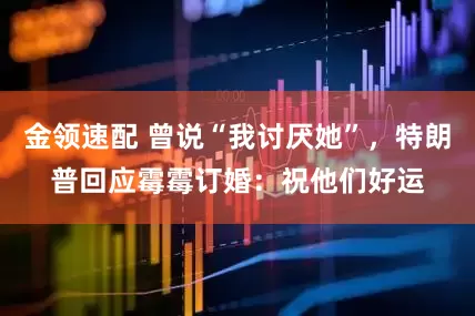 金領(lǐng)速配 曾說“我討厭她”，特朗普回應(yīng)霉霉訂婚：祝他們好運(yùn)