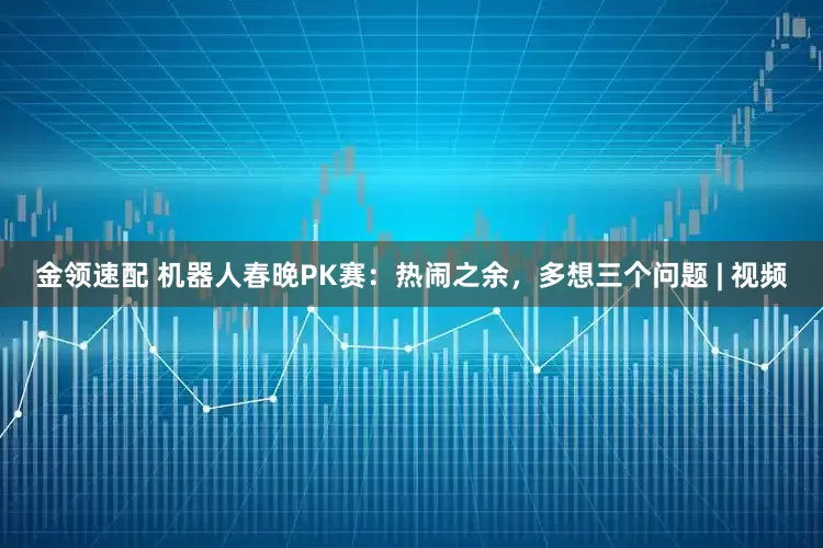 金領(lǐng)速配 機器人春晚PK賽：熱鬧之余，多想三個問題 | 視頻