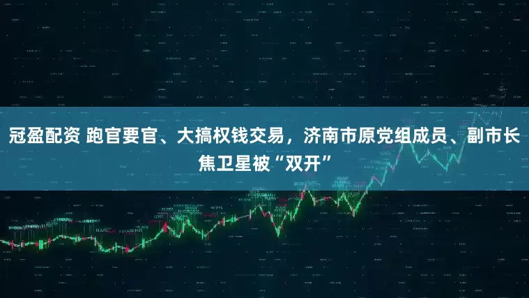 冠盈配資 跑官要官、大搞權(quán)錢交易，濟南市原黨組成員、副市長焦衛(wèi)星被“雙開”